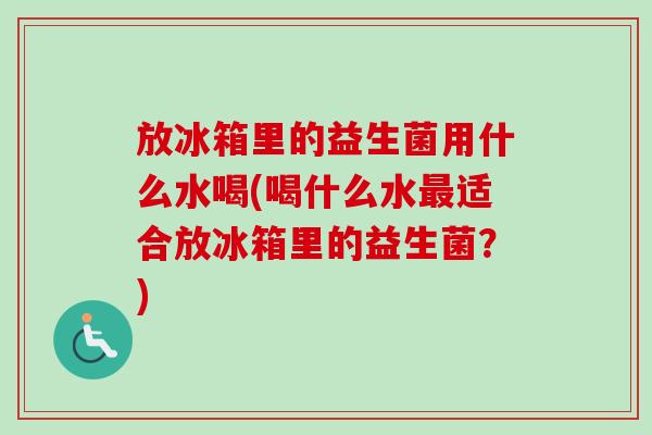 放冰箱里的益生菌用什么水喝(喝什么水适合放冰箱里的益生菌?) 放冰箱里的益生菌用什么水喝(喝什么水适合放冰箱里的益生菌?)