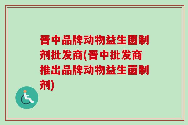 晋中品牌动物益生菌制剂批发商(晋中批发商推出品牌动物益生菌制剂)