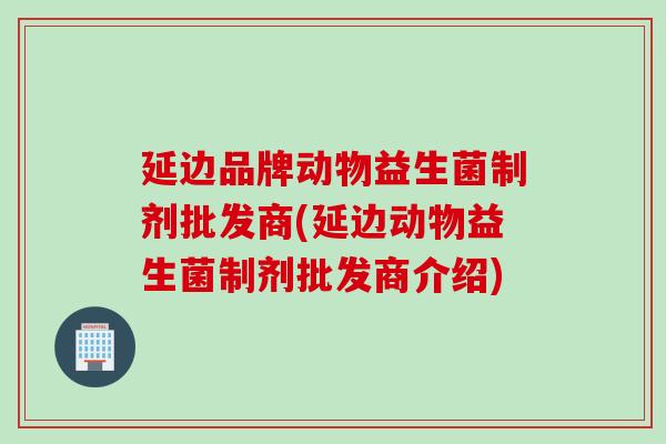 延边品牌动物益生菌制剂批发商(延边动物益生菌制剂批发商介绍)