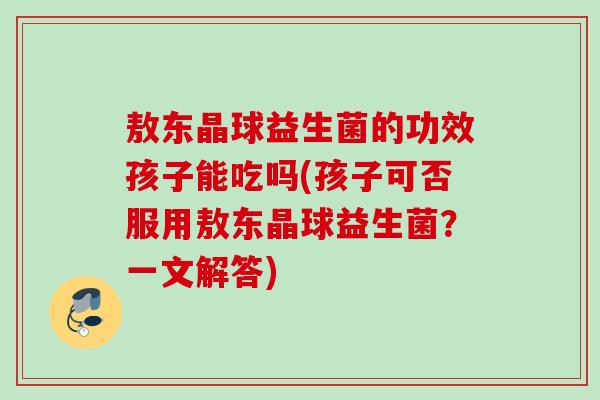 敖东晶球益生菌的功效孩子能吃吗(孩子可否服用敖东晶球益生菌？一文解答)