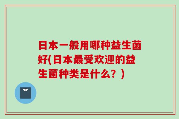 日本一般用哪种益生菌好(日本受欢迎的益生菌种类是什么?) 日本一般用哪种益生菌好(日本受欢迎的益生菌种类是什么?)