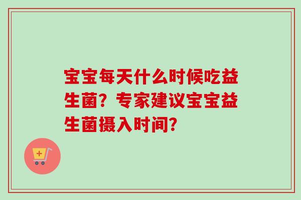 宝宝每天什么时候吃益生菌?专家建议宝宝益生菌摄入时间? 宝宝每天什么时候吃益生菌?专家建议宝宝益生菌摄入时间?