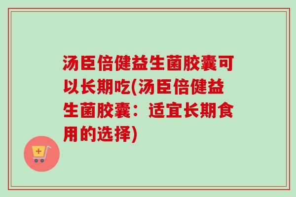 汤臣倍健益生菌胶囊可以长期吃(汤臣倍健益生菌胶囊:适宜长期食用的选择) 汤臣倍健益生菌胶囊可以长期吃(汤臣倍健益生菌胶囊:适宜长期食用的选择)