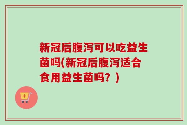 新冠后可以吃益生菌吗(新冠后适合食用益生菌吗？)