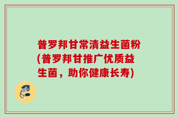 普罗邦甘常清益生菌粉(普罗邦甘推广优质益生菌，助你健康长寿)