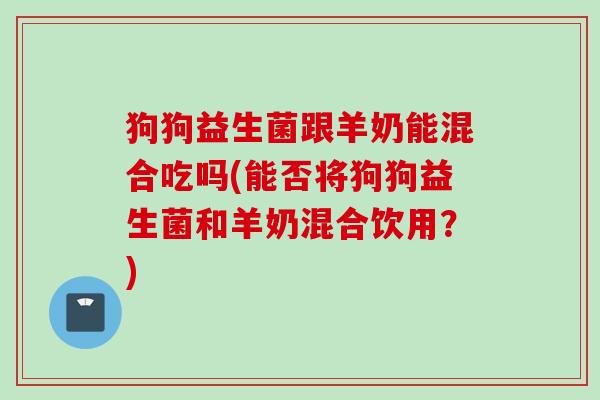 狗狗益生菌跟羊奶能混合吃吗(能否将狗狗益生菌和羊奶混合饮用？)