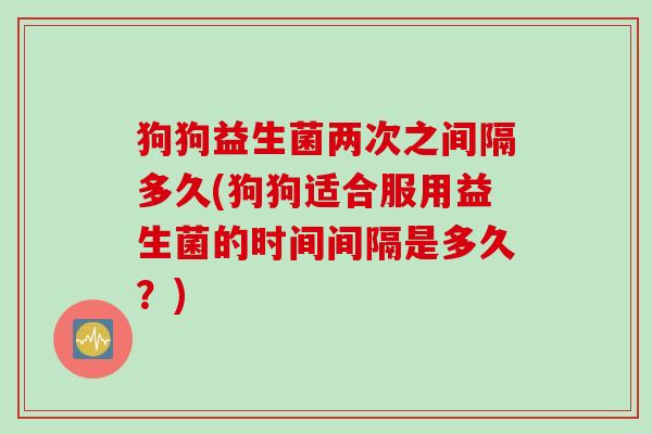 狗狗益生菌两次之间隔多久(狗狗适合服用益生菌的时间间隔是多久？)