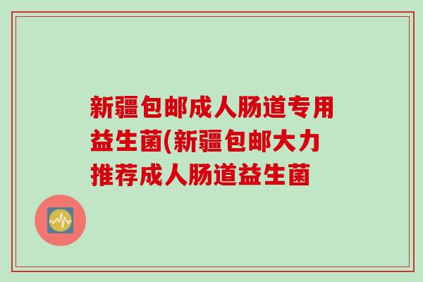 新疆包邮成人肠道专用益生菌(新疆包邮大力推荐成人肠道益生菌 新疆包邮成人肠道专用益生菌(新疆包邮大力推荐成人肠道益生菌