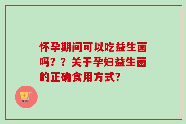 怀孕期间可以吃益生菌吗??关于孕妇益生菌的正确食用方式? 怀孕期间可以吃益生菌吗??关于孕妇益生菌的正确食用方式?