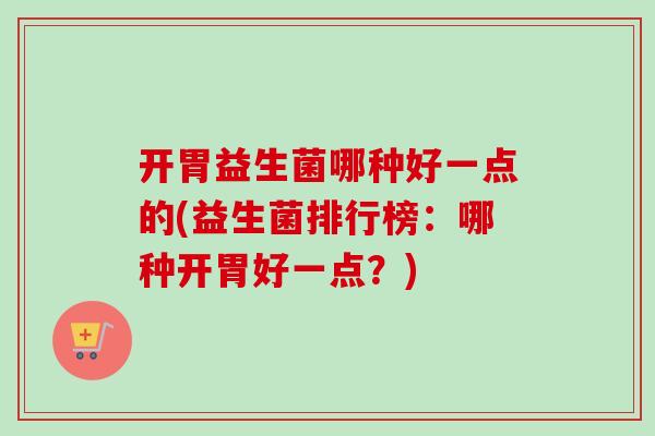 开胃益生菌哪种好一点的(益生菌排行榜：哪种开胃好一点？)