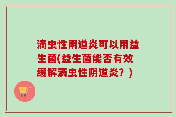 滴虫性炎可以用益生菌(益生菌能否有效缓解滴虫性炎?) 滴虫性炎可以用益生菌(益生菌能否有效缓解滴虫性炎?)