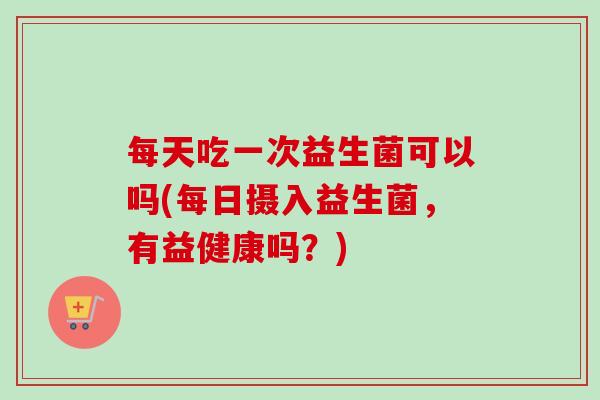 每天吃一次益生菌可以吗(每日摄入益生菌,有益健康吗?) 每天吃一次益生菌可以吗(每日摄入益生菌,有益健康吗?)