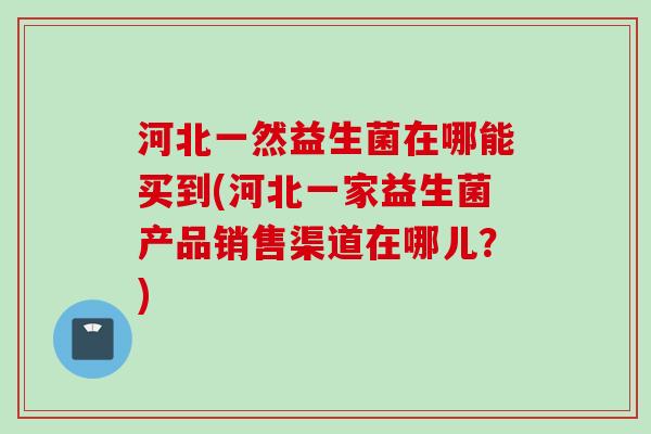河北一然益生菌在哪能买到(河北一家益生菌产品销售渠道在哪儿？)