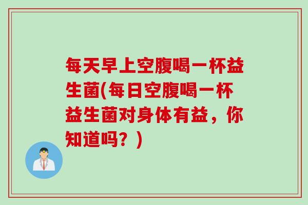 每天早上空腹喝一杯益生菌(每日空腹喝一杯益生菌对身体有益，你知道吗？)