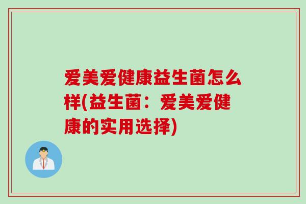 爱美爱健康益生菌怎么样(益生菌:爱美爱健康的实用选择) 爱美爱健康益生菌怎么样(益生菌:爱美爱健康的实用选择)