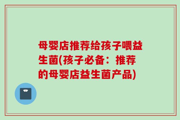 母婴店推荐给孩子喂益生菌(孩子必备:推荐的母婴店益生菌产品) 母婴店推荐给孩子喂益生菌(孩子必备:推荐的母婴店益生菌产品)