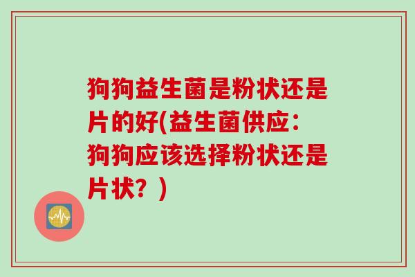 狗狗益生菌是粉状还是片的好(益生菌供应:狗狗应该选择粉状还是片状?) 狗狗益生菌是粉状还是片的好(益生菌供应:狗狗应该选择粉状还是片状?)