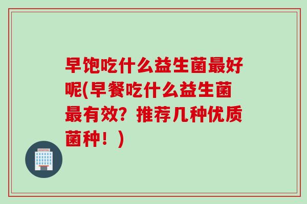 早饱吃什么益生菌好呢(早餐吃什么益生菌有效?推荐几种优质菌种!) 早饱吃什么益生菌好呢(早餐吃什么益生菌有效?推荐几种优质菌种!)