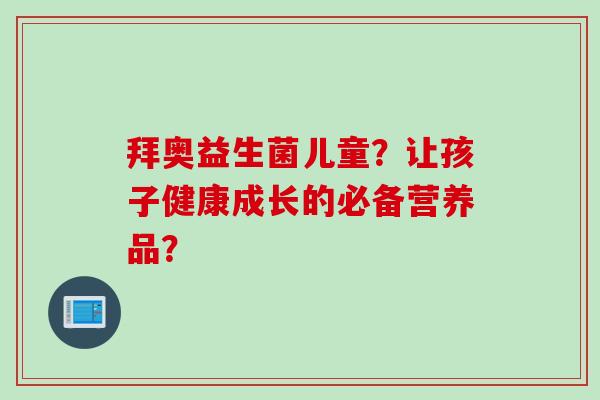 拜奥益生菌儿童?让孩子健康成长的必备营养品? 拜奥益生菌儿童?让孩子健康成长的必备营养品?