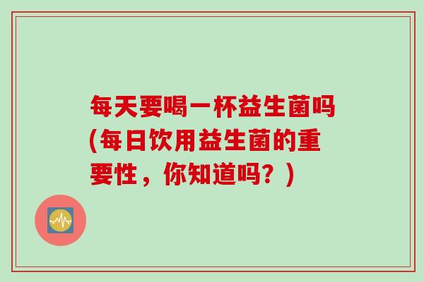 每天要喝一杯益生菌吗(每日饮用益生菌的重要性，你知道吗？)