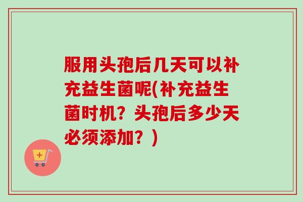 服用头孢后几天可以补充益生菌呢(补充益生菌时机？头孢后多少天必须添加？)