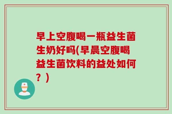 早上空腹喝一瓶益生菌生奶好吗(早晨空腹喝益生菌饮料的益处如何？)