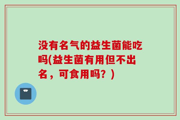 没有名气的益生菌能吃吗(益生菌有用但不出名,可食用吗?) 没有名气的益生菌能吃吗(益生菌有用但不出名,可食用吗?)
