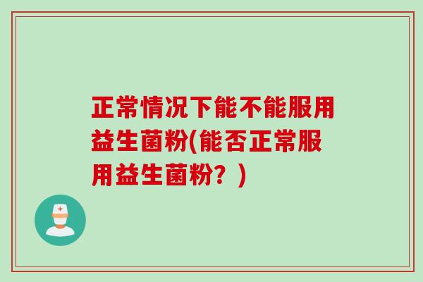 正常情况下能不能服用益生菌粉(能否正常服用益生菌粉？)