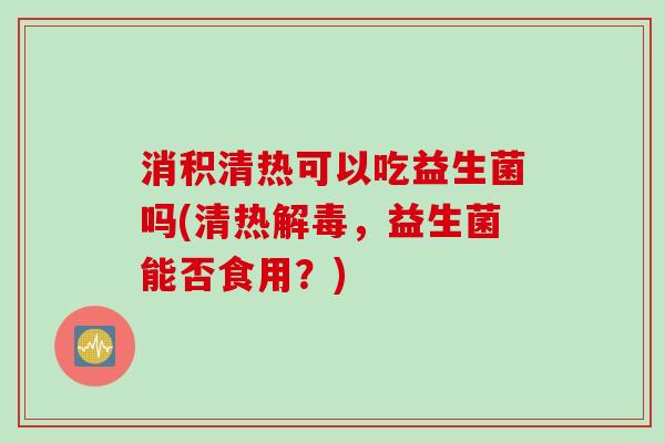 消积清热可以吃益生菌吗(清热,益生菌能否食用?) 消积清热可以吃益生菌吗(清热,益生菌能否食用?)