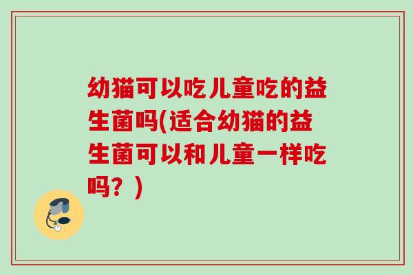 幼猫可以吃儿童吃的益生菌吗(适合幼猫的益生菌可以和儿童一样吃吗？)