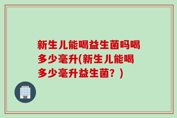 新生儿能喝益生菌吗喝多少毫升(新生儿能喝多少毫升益生菌？)