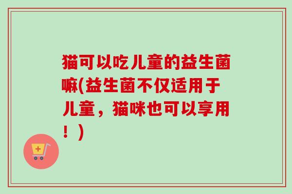 猫可以吃儿童的益生菌嘛(益生菌不仅适用于儿童，猫咪也可以享用！)