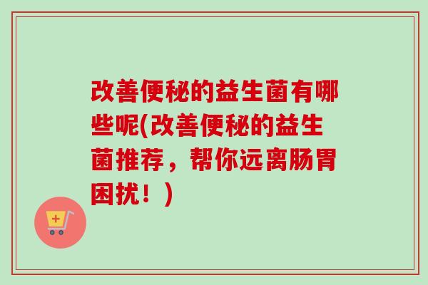 改善的益生菌有哪些呢(改善的益生菌推荐，帮你远离肠胃困扰！)
