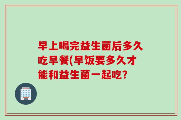 早上喝完益生菌后多久吃早餐(早饭要多久才能和益生菌一起吃？