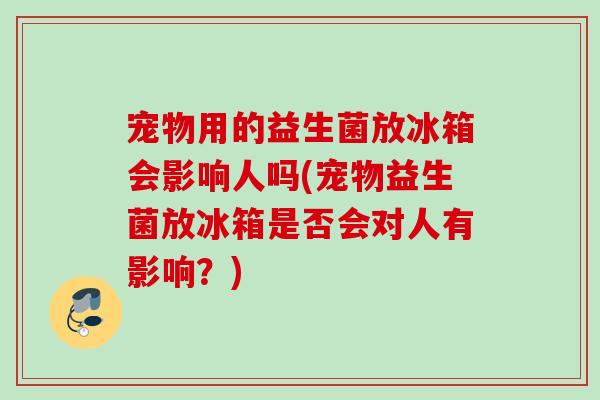 宠物用的益生菌放冰箱会影响人吗(宠物益生菌放冰箱是否会对人有影响？)