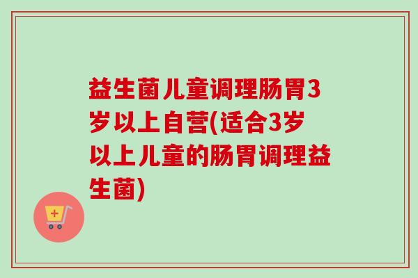 益生菌儿童调理肠胃3岁以上自营(适合3岁以上儿童的肠胃调理益生菌)