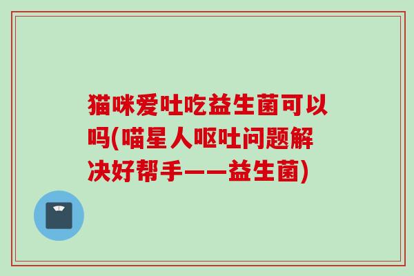 猫咪爱吐吃益生菌可以吗(喵星人问题解决好帮手——益生菌)
