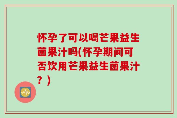 怀孕了可以喝芒果益生菌果汁吗(怀孕期间可否饮用芒果益生菌果汁？)