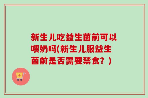 新生儿吃益生菌前可以喂奶吗(新生儿服益生菌前是否需要禁食？)