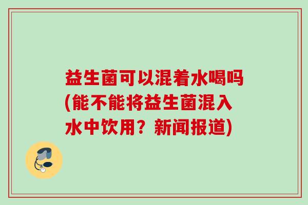 益生菌可以混着水喝吗(能不能将益生菌混入水中饮用？新闻报道)
