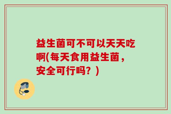 益生菌可不可以天天吃啊(每天食用益生菌，安全可行吗？)