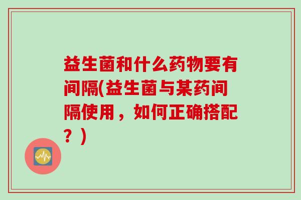 益生菌和什么要有间隔(益生菌与某药间隔使用，如何正确搭配？)