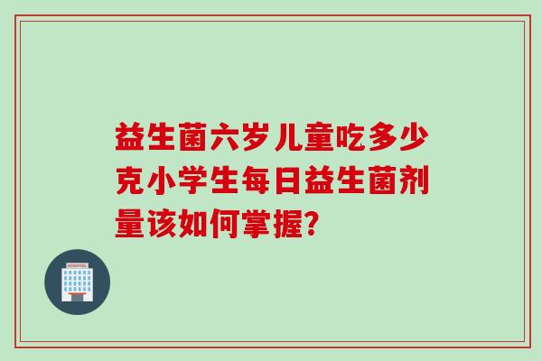 益生菌六岁儿童吃多少克小学生每日益生菌剂量该如何掌握？