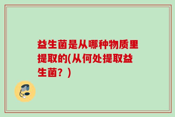 益生菌是从哪种物质里提取的(从何处提取益生菌?) 益生菌是从哪种物质里提取的(从何处提取益生菌?)