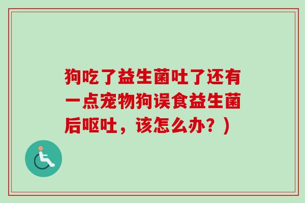 狗吃了益生菌吐了还有一点宠物狗误食益生菌后,该怎么办?) 狗吃了益生菌吐了还有一点宠物狗误食益生菌后,该怎么办?)