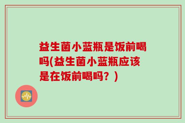 益生菌小蓝瓶是饭前喝吗(益生菌小蓝瓶应该是在饭前喝吗?) 益生菌小蓝瓶是饭前喝吗(益生菌小蓝瓶应该是在饭前喝吗?)