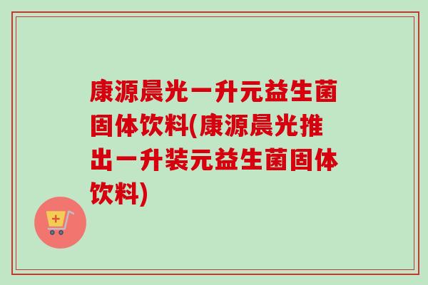 康源晨光一升元益生菌固体饮料(康源晨光推出一升装元益生菌固体饮料)