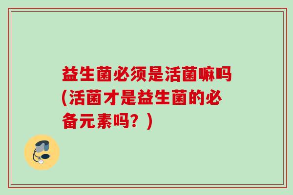 益生菌必须是活菌嘛吗(活菌才是益生菌的必备元素吗？)
