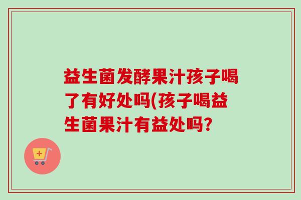 益生菌发酵果汁孩子喝了有好处吗(孩子喝益生菌果汁有益处吗? 益生菌发酵果汁孩子喝了有好处吗(孩子喝益生菌果汁有益处吗?