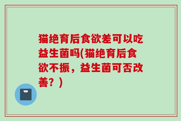猫绝育后差可以吃益生菌吗(猫绝育后不振,益生菌可否改善?) 猫绝育后差可以吃益生菌吗(猫绝育后不振,益生菌可否改善?)